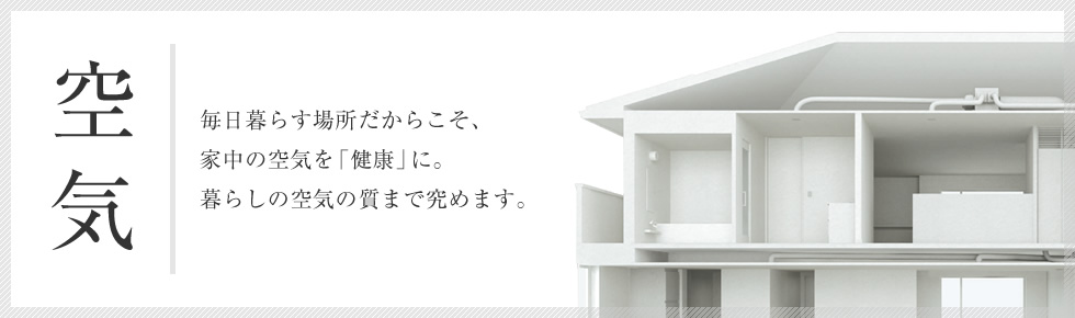 空気 毎日暮らす場所だからこそ、家中の空気を「健康」に。暮らしの空気の質まで極めます。